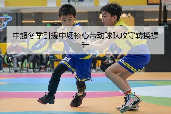 中超冬季引援中场核心带动球队攻守转换提升